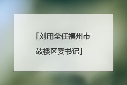 刘用全任福州市鼓楼区委书记
