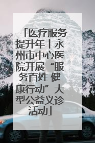医疗服务提升年丨永州市中心医院开展“服务百姓 健康行动”大型公益义诊活动