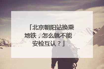 北京朝阳站换乘地铁，怎么就不能安检互认？