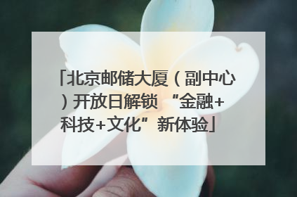 北京邮储大厦（副中心）开放日解锁 “金融+科技+文化”新体验