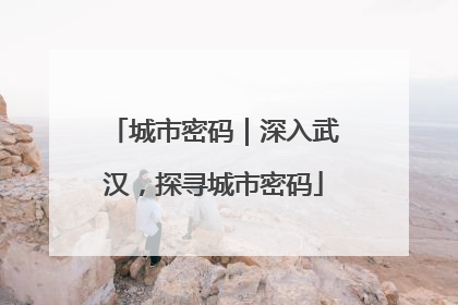 城市密码｜深入武汉，探寻城市密码