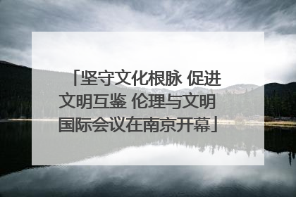 坚守文化根脉 促进文明互鉴 伦理与文明国际会议在南京开幕