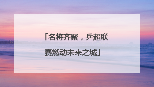 名将齐聚，乒超联赛燃动未来之城