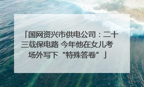 国网资兴市供电公司：二十三载保电路 今年他在女儿考场外写下“特殊答卷”