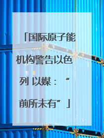 国际原子能机构警告以色列 以媒：“前所未有”