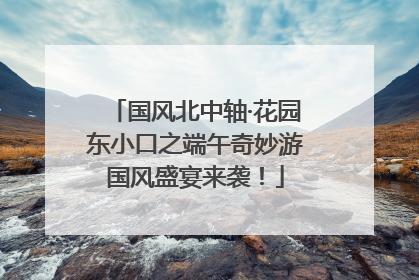国风北中轴·花园东小口之端午奇妙游国风盛宴来袭！