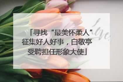 寻找“最美怀柔人”征集好人好事，白敬亭受聘担任形象大使