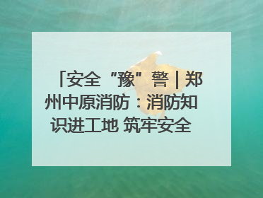安全“豫”警｜郑州中原消防：消防知识进工地 筑牢安全“防火墙”
