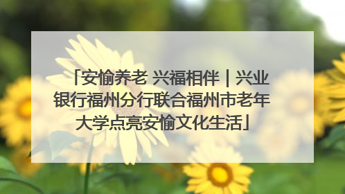安愉养老 兴福相伴｜兴业银行福州分行联合福州市老年大学点亮安愉文化生活