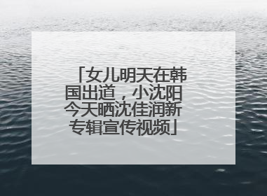 女儿明天在韩国出道，小沈阳今天晒沈佳润新专辑宣传视频