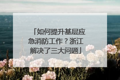 如何提升基层应急消防工作？浙江解决了三大问题