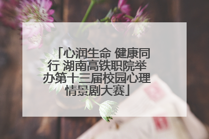 心润生命 健康同行 湖南高铁职院举办第十三届校园心理情景剧大赛