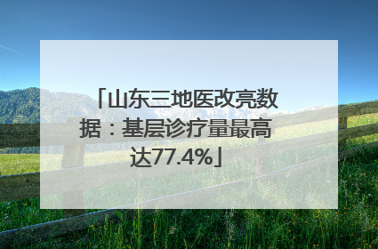山东三地医改亮数据：基层诊疗量最高达77.4%