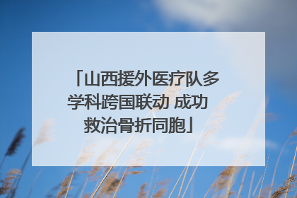 山西援外医疗队多学科跨国联动 成功救治骨折同胞
