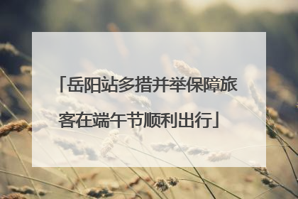岳阳站多措并举保障旅客在端午节顺利出行
