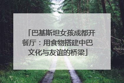 巴基斯坦女孩成都开餐厅：用食物搭建中巴文化与友谊的桥梁