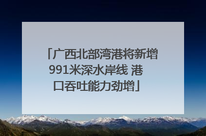 广西北部湾港将新增991米深水岸线 港口吞吐能力劲增