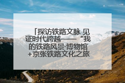 探访铁路文脉 见证时代跨越——“我的铁路风景·博物馆+京张铁路文化之旅”活动在京启动