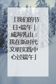 我们的节日•端午｜威海乳山：我在新时代文明实践中心过端午