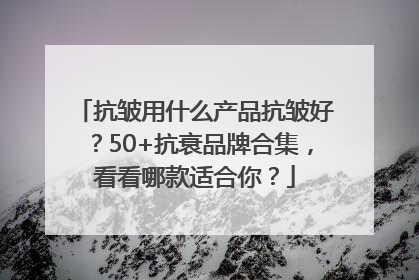 抗皱用什么产品抗皱好？50+抗衰品牌合集，看看哪款适合你？