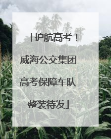 护航高考！威海公交集团高考保障车队整装待发