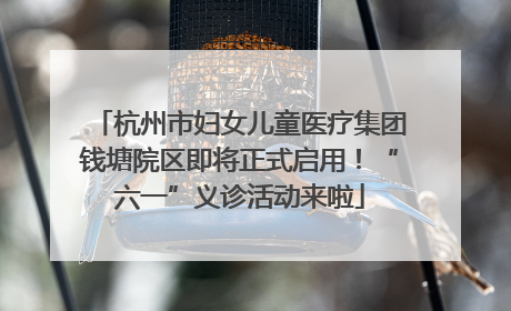 杭州市妇女儿童医疗集团钱塘院区即将正式启用！“六一”义诊活动来啦