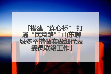 搭建“连心桥” 打通“民意路” 山东聊城多举措做实做细代表委员联络工作