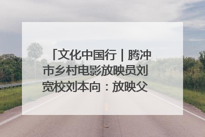 文化中国行｜腾冲市乡村电影放映员刘宽校刘本向：放映父子兵 接力光影梦