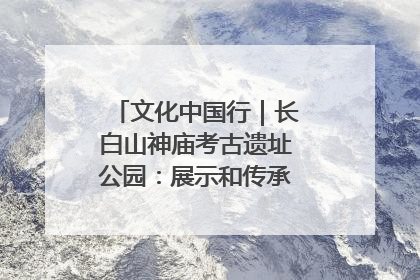 文化中国行｜长白山神庙考古遗址公园：展示和传承多民族文化交融