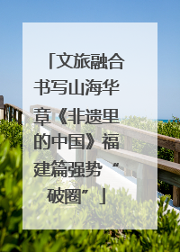 文旅融合书写山海华章《非遗里的中国》福建篇强势“破圈”