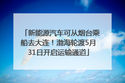 新能源汽车可从烟台乘船去大连！渤海轮渡5月31日开启运输通道