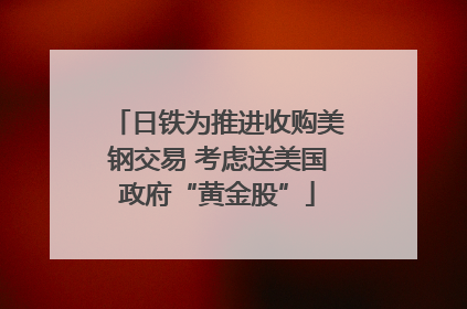 日铁为推进收购美钢交易 考虑送美国政府“黄金股”