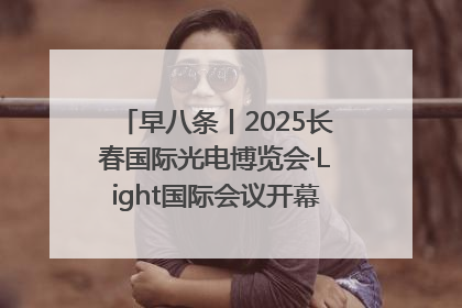 早八条丨2025长春国际光电博览会·Light国际会议开幕 / 10条政策举措专解急难愁盼 让群众看到变化得到实惠！