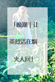 晚潮｜让英烈活在烟火人间