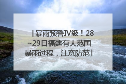 暴雨预警Ⅳ级！28~29日福建有大范围暴雨过程，注意防范