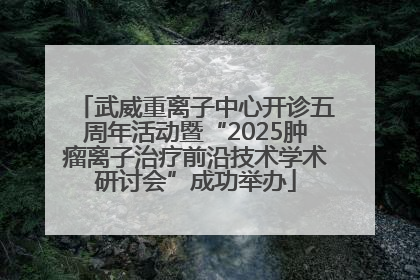 武威重离子中心开诊五周年活动暨“2025肿瘤离子治疗前沿技术学术研讨会”成功举办