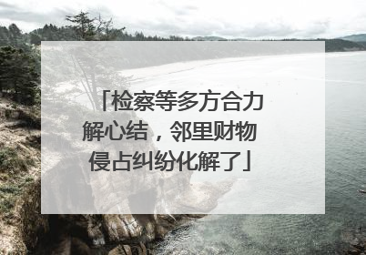 检察等多方合力解心结，邻里财物侵占纠纷化解了