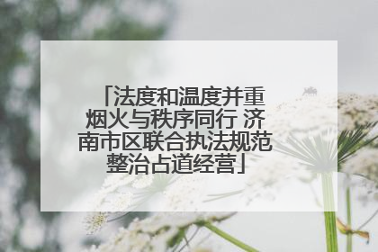 法度和温度并重 烟火与秩序同行 济南市区联合执法规范整治占道经营