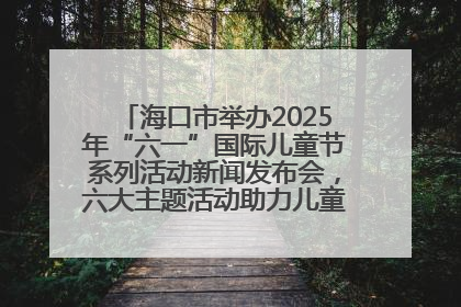 海口市举办2025年“六一”国际儿童节系列活动新闻发布会，六大主题活动助力儿童友好城市建设