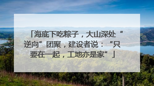 海底下吃粽子，大山深处“逆向”团聚，建设者说：“只要在一起，工地亦是家”