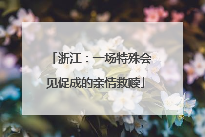 浙江：一场特殊会见促成的亲情救赎
