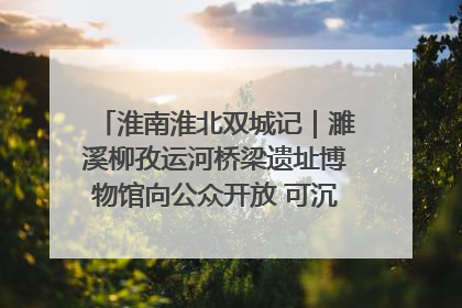 淮南淮北双城记｜濉溪柳孜运河桥梁遗址博物馆向公众开放 可沉浸式触摸历史