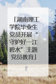 湖南理工学院毕业生党员开展“守护好一江碧水”主题党员教育
