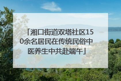 湘口街道双塔社区150余名居民在传统民俗中医养生中共赴端午