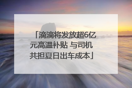 滴滴将发放超6亿元高温补贴 与司机共担夏日出车成本