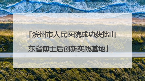 滨州市人民医院成功获批山东省博士后创新实践基地