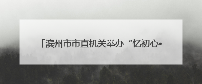 滨州市市直机关举办“忆初心•话忠诚”《烽火家书》展演活动