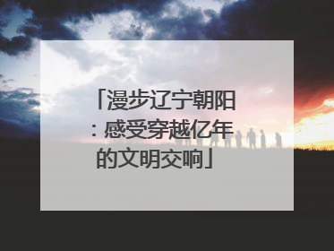 漫步辽宁朝阳：感受穿越亿年的文明交响