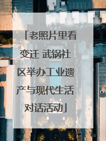 老照片里看变迁 武锅社区举办工业遗产与现代生活对话活动