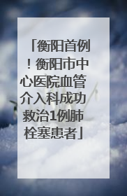衡阳首例！衡阳市中心医院血管介入科成功救治1例肺栓塞患者